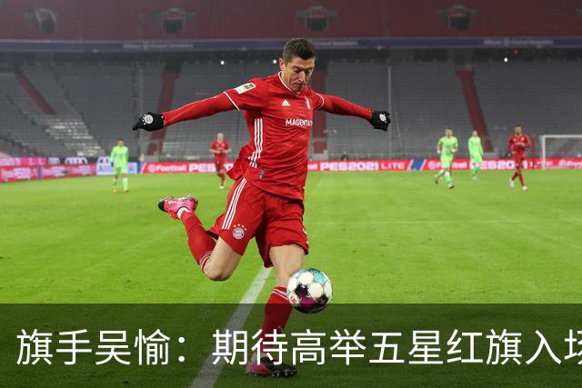 旗手吴愉：期待高举五星红旗入场 为国而战是最大动力