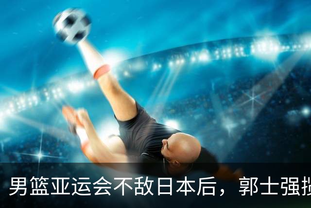 男篮亚运会不敌日本后，郭士强揽责难服众，只有王治郅敢说大实话